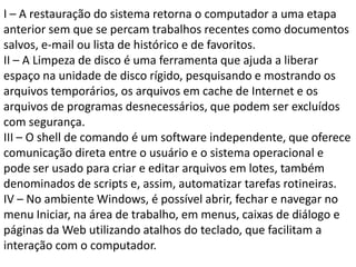 I – A restauração do sistema retorna o computador a uma etapa anterior sem que se percam trabalhos recentes como documentos salvos, e-mail ou lista de histórico e de favoritos.II – A Limpeza de disco é uma ferramenta que ajuda a liberar espaço na unidade de disco rígido, pesquisando e mostrando os arquivos temporários, os arquivos em cache de Internet e os arquivos de programas desnecessários, que podem ser excluídos com segurança.III – O shell de comando é um software independente, que oferece comunicação direta entre o usuário e o sistema operacional e pode ser usado para criar e editar arquivos em lotes, também denominados de scripts e, assim, automatizar tarefas rotineiras.IV – No ambiente Windows, é possível abrir, fechar e navegar no menu Iniciar, na área de trabalho, em menus, caixas de diálogo e páginas da Web utilizando atalhos do teclado, que facilitam a interação com o computador.