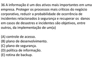 36 A informação é um dos ativos mais importantes em uma empresa. Proteger os processos mais críticos do negócio corporativo, reduzir a probabilidade de ocorrência de incidentes relacionados à segurança e recuperar os  danos em casos de desastres e incidentes são objetivos, entre outros, da implementação de um(a)(A) controle de acesso.(B) plano de desenvolvimento.(C) plano de segurança.(D) política de informação.(E) rotina de backup.