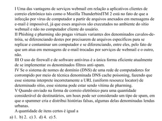 I Uma das vantagens de serviços webmail em relação a aplicativos clientes de correio eletrônico tais como o Mozilla ThunderbirdTM 2 está no fato de que a infecção por vírus de computador a partir de arquivos anexados em mensagens de e-mail é impossível, já que esses arquivos são executados no ambiente do sítio webmail e não no computador cliente do usuário. II Phishing e pharming são pragas virtuais variantes dos denominados cavalos-de-tróia, se diferenciando destes por precisarem de arquivos específicos para se replicar e contaminar um computador e se diferenciando, entre eles, pelo fato de que um atua em mensagens de e-mail trocadas por serviços de webmail e o outro, não. III O uso de firewall e de software antivírus é a única forma eficiente atualmente de se implementar os denominados filtros anti-spam. IV Se o sistema de nomes de domínio (DNS) de uma rede de computadores for corrompido por meio de técnica denominada DNS cache poisoning, fazendo que esse sistema interprete incorretamente a URL (uniformresourcelocator) de determinado sítio, esse sistema pode estar sendo vítima de pharming. V Quando enviado na forma de correio eletrônico para uma quantidade considerável de destinatários, um hoax pode ser considerado um tipo de spam, em que o spammer cria e distribui histórias falsas, algumas delas denominadas lendas urbanas.A quantidade de itens certos é igual a a) 1.  b) 2.  c) 3.  d) 4.  e) 5.