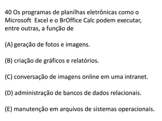 40 Os programas de planilhas eletrônicas como o Microsoft  Excel e o BrOfficeCalc podem executar, entre outras, a função degeração de fotos e imagens.(B) criação de gráficos e relatórios.(C) conversação de imagens online em uma intranet.(D) administração de bancos de dados relacionais.(E) manutenção em arquivos de sistemas operacionais.
