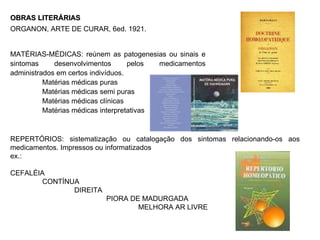 OBRAS LITERÁRIAS ORGANON, ARTE DE CURAR, 6ed. 1921. REPERTÓRIOS: sistematização ou catalogação dos sintomas relacionando-os aos medicamentos. Impressos ou informatizados ex.: CEFALÉIA CONTÍNUA  DIREITA PIORA DE MADURGADA MELHORA AR LIVRE MATÉRIAS-MÉDICAS: reúnem as patogenesias ou sinais e sintomas desenvolvimentos pelos medicamentos administrados em certos indivíduos. Matérias médicas puras Matérias médicas semi puras Matérias médicas clínicas Matérias médicas interpretativas 