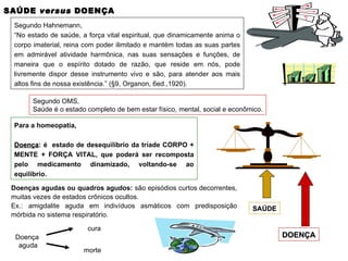 SAÚDE  versus  DOENÇA Segundo Hahnemann, “ No estado de saúde, a força vital espiritual, que dinamicamente anima o corpo imaterial, reina com poder ilimitado e mantém todas as suas partes em admirável atividade harmônica, nas suas sensações e funções, de maneira que o espírito dotado de razão, que reside em nós, pode livremente dispor desse instrumento vivo e são, para atender aos mais altos fins de nossa existência.” (§9, Organon, 6ed.,1920). Segundo OMS, Saúde é o estado completo de bem estar físico, mental, social e econômico. Para a homeopatia, Doença : é  estado de desequilíbrio da tríade CORPO + MENTE + FORÇA VITAL, que poderá ser recomposta pelo medicamento dinamizado, voltando-se ao equilíbrio. SAÚDE DOENÇA Doenças agudas ou quadros agudos:  são episódios curtos decorrentes, muitas vezes de estados crônicos ocultos. Ex.: amigdalite aguda em indivíduos asmáticos com predisposição mórbida no sistema respiratório. Doença aguda cura morte 