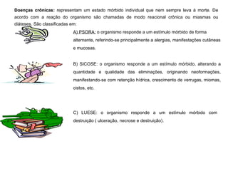 Doenças crônicas:  representam um estado mórbido individual que nem sempre leva à morte. De acordo com a reação do organismo são chamadas de modo reacional crônica ou miasmas ou diáteses. São classificadas em: A) PSORA:  o organismo responde a um estímulo mórbido de forma alternante, referindo-se principalmente a alergias, manifestações cutâneas e mucosas. B) SICOSE: o organismo responde a um estímulo mórbido, alterando a quantidade e qualidade das eliminações, originando neoformações, manifestando-se com retenção hídrica, crescimento de verrugas, miomas, cistos, etc. C) LUESE: o organismo responde a um estímulo mórbido com destruição ( ulceração, necrose e destruição). 