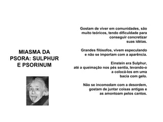 MIASMA DA PSORA: SULPHUR E PSORINUM Gostam de viver em comunidades, são muito teóricos, tendo dificuldade para conseguir concretizar suas idéias. Grandes filósofos, vivem especulando e não se importam com a aparência. Einstein era Sulphur, até a queimação nos pés sentia, levando-o a colocá-los em uma bacia com gelo. Não se incomodam com a desordem, gostam de juntar coisas antigas e as amontoam pelos cantos.                                                                 