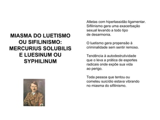 MIASMA DO LUETISMO OU SIFILINISMO: MERCURIUS SOLUBILIS E LUESINUM OU SYPHILINUM Atletas com hiperlassidão ligamentar. Sifilinismo gera uma exacerbação sexual levando a todo tipo  de desarmonia. O luetismo gera propensão à  criminalidade sem sentir remoso. Tendência à autodestrutividade  que o leva a prática de esportes  radicais onde expõe sua vida  ao perigo. Toda pessoa que tentou ou  cometeu suicídio estava vibrando  no miasma do sifilinismo. 