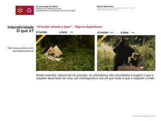 Universidade do Minho                       Módulo Multimédia
                            Instituto de Ciências Sociais               Atelier Audiovisual e Multimédia II - 2011 | 2012
                                                                        Professor Leonardo Pereira
                            Departamento de Ciências da Comunicação




Interatividade              “A hunter shoots a bear” - Tipp-ex Experience
     O que é?



http://www.youtube.com/
      user/tippexperience




                            Neste exemplo, disponível no youtube, os utilizadores são convidados a sugerir o que o
                            caçador deve fazer ao urso, por contraponto à voz-off que incita a que o caçador o mate.




                                                                                                                     leonardpeartree@gmail.com
 