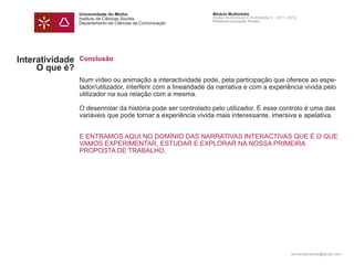 Universidade do Minho                          Módulo Multimédia
                 Instituto de Ciências Sociais                  Atelier Audiovisual e Multimédia II - 2011 | 2012
                                                                Professor Leonardo Pereira
                 Departamento de Ciências da Comunicação




Interatividade   Conclusão
     O que é?
                 Num vídeo ou animação a interactividade pode, pela participação que oferece ao espe-
                 tador/utilizador, interferir com a linearidade da narrativa e com a experiência vivida pelo
                 utilizador na sua relação com a mesma.

                 O desenrolar da história pode ser controlado pelo utilizador. E esse controlo é uma das
                 variáveis que pode tornar a experiência vivida mais interessante, imersiva e apelativa.


                 E ENTRAMOS AQUI NO DOMÍNIO DAS NARRATIVAS INTERACTIVAS QUE É O QUE
                 VAMOS EXPERIMENTAR, ESTUDAR E EXPLORAR NA NOSSA PRIMEIRA
                 PROPOSTA DE TRABALHO.




                                                                                                             leonardpeartree@gmail.com
 
