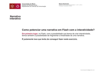 Universidade do Minho                       Módulo Multimédia
             Instituto de Ciências Sociais               Atelier Audiovisual e Multimédia II - 2011 | 2012
                                                         Professor Leonardo Pereira
             Departamento de Ciências da Comunicação




Narrativa
interativa



             Como potenciar uma narrativa em Flash com a interatividade?
             Em primeiro lugar, no Flash, com a possibilidade que temos de criar interatividade,
             temos também a possibilidade de fragmentar a linearidade de uma narrativa.

             É justamente isso que terão de conseguir fazer neste exercício.




                                                                                                      leonardpeartree@gmail.com
 