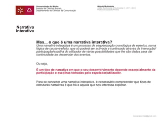 Universidade do Minho                       Módulo Multimédia
             Instituto de Ciências Sociais               Atelier Audiovisual e Multimédia II - 2011 | 2012
                                                         Professor Leonardo Pereira
             Departamento de Ciências da Comunicação




Narrativa
interativa

             Mas... o que é uma narrativa interativa?
             Uma narrativa interactiva é um processo de sequenciação cronológica de eventos, numa
             lógica de causa-e-efeito, que só poderá ser activado e continuado através da interacção/
             participação/escolha do utilizador de várias possibilidades que lhe são dadas para dar
             continuidade ao desenrolar dos eventos.


             Ou seja,

             É um tipo de narrativa em que o seu desenvolvimento depende essencialmente da
             participação e escolhas tomadas pelo espetador/utilizador.


             Para se conceber uma narrativa interactiva, é necesssário compreender que tipos de
             estruturas narrativas é que há e aquela que nos interessa explorar.




                                                                                                      leonardpeartree@gmail.com
 