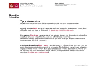 Universidade do Minho                        Módulo Multimédia
             Instituto de Ciências Sociais                Atelier Audiovisual e Multimédia II - 2011 | 2012
                                                          Professor Leonardo Pereira
             Departamento de Ciências da Comunicação




Narrativa
interativa
             Tipos de narrativa
             Os vários tipos de narrativa dividem-se pelo tipo de estrutura que as compõe:


             A tradicional - Linear: caracteriza-se por ser linear e por não depender da interação do
             utilizador para que esta se desenrole (é a que não nos interessa aqui).


             Em árvore - Não linear: caracteriza-se por não ser linear e por depender da interação e
             escolhas tomadas pelo utilizador para que a história se desenrole.
             Devido ao número de possibilidades infinitas que abre este tipo de estrutura narrativa
             torna-se muito dificil de “controlar”.


             Caminhos Paralelos - Multi Linear: caracteriza-se por não ser linear e por ser uma es-
             pécie de reconfiguração da perspectiva em árvore. Neste tipo de narrativa, ao utilizador/
             espectador são dadas sempre duas possibilidades de escolha de desenvolvimento que
             se voltam a unir mais à frente no tempo, dentro da sequência de eventos da mesma
             narrativa (é esta a que nos interessa).




                                                                                                       leonardpeartree@gmail.com
 