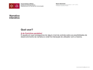 Universidade do Minho                      Módulo Multimédia
             Instituto de Ciências Sociais              Atelier Audiovisual e Multimédia II - 2011 | 2012
                                                        Professor Leonardo Pereira
             Departamento de Ciências da Comunicação




Narrativa
interativa




             Qual usar?
             A de Caminhos paralelos!
             É aquela em que conseguimos ter algum nível de controle sobre as possíbilidades de
             desenvolvimento da narrativa e onde há interacção do utilizador com a mesma.




                                                                                                     leonardpeartree@gmail.com
 