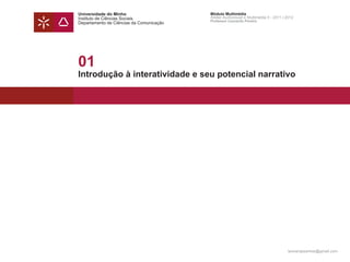 Universidade do Minho                     Módulo Multimédia
Instituto de Ciências Sociais             Atelier Audiovisual e Multimédia II - 2011 | 2012
                                          Professor Leonardo Pereira
Departamento de Ciências da Comunicação




01
Introdução à interatividade e seu potencial narrativo




                                                                                       leonardpeartree@gmail.com
 