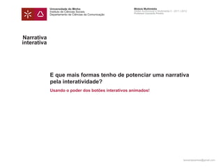 Universidade do Minho                     Módulo Multimédia
             Instituto de Ciências Sociais             Atelier Audiovisual e Multimédia II - 2011 | 2012
                                                       Professor Leonardo Pereira
             Departamento de Ciências da Comunicação




Narrativa
interativa




             E que mais formas tenho de potenciar uma narrativa
             pela interatividade?
             Usando o poder dos botões interativos animados!




                                                                                                    leonardpeartree@gmail.com
 