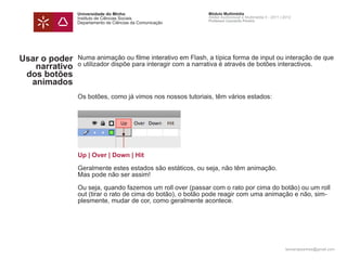 Universidade do Minho                       Módulo Multimédia
               Instituto de Ciências Sociais               Atelier Audiovisual e Multimédia II - 2011 | 2012
                                                           Professor Leonardo Pereira
               Departamento de Ciências da Comunicação




Usar o poder   Numa animação ou filme interativo em Flash, a típica forma de input ou interação de que
   narrativo   o utilizador dispõe para interagir com a narrativa é através de botões interactivos.
 dos botões
  animados
               Os botões, como já vimos nos nossos tutoriais, têm vários estados:




               Up | Over | Down | Hit

               Geralmente estes estados são estáticos, ou seja, não têm animação.
               Mas pode não ser assim!

               Ou seja, quando fazemos um roll over (passar com o rato por cima do botão) ou um roll
               out (tirar o rato de cima do botão), o botão pode reagir com uma animação e não, sim-
               plesmente, mudar de cor, como geralmente acontece.




                                                                                                        leonardpeartree@gmail.com
 