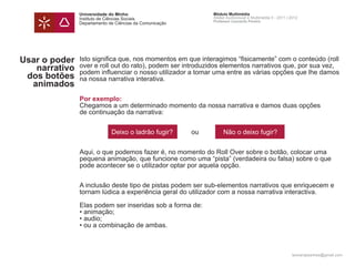 Universidade do Minho                          Módulo Multimédia
               Instituto de Ciências Sociais                  Atelier Audiovisual e Multimédia II - 2011 | 2012
                                                              Professor Leonardo Pereira
               Departamento de Ciências da Comunicação




Usar o poder   Isto significa que, nos momentos em que interagimos “fisicamente” com o conteúdo (roll
   narrativo   over e roll out do rato), podem ser introduzidos elementos narrativos que, por sua vez,
               podem influenciar o nosso utilizador a tomar uma entre as várias opções que lhe damos
 dos botões    na nossa narrativa interativa.
  animados
               Por exemplo:
               Chegamos a um determinado momento da nossa narrativa e damos duas opções
               de continuação da narrativa:


                             Deixo o ladrão fugir?       ou        Não o deixo fugir?


               Aqui, o que podemos fazer é, no momento do Roll Over sobre o botão, colocar uma
               pequena animação, que funcione como uma “pista” (verdadeira ou falsa) sobre o que
               pode acontecer se o utilizador optar por aquela opção.


               A inclusão deste tipo de pistas podem ser sub-elementos narrativos que enriquecem e
               tornam lúdica a experiência geral do utilizador com a nossa narrativa interactiva.

               Elas podem ser inseridas sob a forma de:
               • animação;
               • audio;
               • ou a combinação de ambas.



                                                                                                           leonardpeartree@gmail.com
 