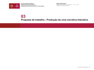 Universidade do Minho                     Módulo Multimédia
Instituto de Ciências Sociais             Atelier Audiovisual e Multimédia II - 2011 | 2012
                                          Professor Leonardo Pereira
Departamento de Ciências da Comunicação




03
Proposta de trabalho - Produção de uma narrativa Interativa




                                                                                       leonardpeartree@gmail.com
 