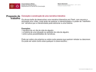 Universidade do Minho                        Módulo Multimédia
              Instituto de Ciências Sociais                Atelier Audiovisual e Multimédia II - 2011 | 2012
                                                           Professor Leonardo Pereira
              Departamento de Ciências da Comunicação




Proposta de   Conceção e construção de uma narrativa interativa
   trabalho   Os alunos terão de desenvolver uma narrativa Interactiva em Flash, com recurso a
              animação e/ou vídeo, onde terão de explorar a interactividade e o poder de “interferên-
              cia” narrativa que a interatividade pode adicionar a uma história.


              Exemplos:
              • narrativa de um dia da vida de alguém;
              • a história de uma situação ou episódio da vida de alguém;
              • entre outras possibilidades de narrativas.


              Pode ser sobre vós próprios ou sobre outra pessoa que queiram retratar ou descrever.
              Ou pode ser sobre outra coisa qualquer à vossa escolha...




                                                                                                        leonardpeartree@gmail.com
 