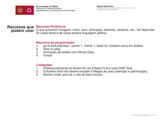 Universidade do Minho                       Módulo Multimédia
               Instituto de Ciências Sociais               Atelier Audiovisual e Multimédia II - 2011 | 2012
                                                           Professor Leonardo Pereira
               Departamento de Ciências da Comunicação




Recursos que   Recursos Pictóricos:
 podem usar    O que quiserem! Imagens, vídeo, som, animação, desenho, vectores, etc...Vai depender
               do vosso tema e da vossa própria linguagem gráfica.


               Recursos de programação:
               1.  go to and play/stop - scene 1 - frame 1, tanto na timeline como em botões;
               2.  Stop ou play;
               3.  Animação de botões com Movie Clips;
               4.  Cenas


               Limitações:
               1.   Preferencialmente só devem ter um ficheiro FLA e outro SWF final.
               2.   O ficheiro final não deverá exceder 5 Megas de peso (atenção à optimização).
               3.   Devem evitar, para já, o uso de load movies.




                                                                                                        leonardpeartree@gmail.com
 