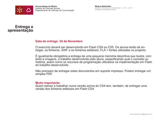 Universidade do Minho                          Módulo Multimédia
                Instituto de Ciências Sociais                  Atelier Audiovisual e Multimédia II - 2011 | 2012
                                                               Professor Leonardo Pereira
                Departamento de Ciências da Comunicação




    Entrega e
apresentação

                Data de entrega: 24 de Novembro

                O exercício deverá ser desenvolvido em Flash CS4 ou CS5. Os alunos terão de en-
                tregar, os ficheiros .SWF e os ficheiros editáveis .FLA + fontes utilizadas no projecto.

                É igualmente obrigatória a entrega de uma pequena memória descritiva que ilustre, com
                texto e imagens, o trabalho desenvolvido pelo aluno, especificando qual o conceito ou
                história, assim como os recursos de programação utilizados na implementação em Flash
                do trabalho desenvolvido.

                Não precisam de entregar estes documentos em suporte impresso. Podem entregar um
                simples PDF.


                Muito importante:
                Quem estiver a trabalhar numa versão acima do CS4 tem, também, de entregar uma
                versão dos ficheiros editáveis em Flash CS4.




                                                                                                            leonardpeartree@gmail.com
 
