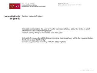 Universidade do Minho                                    Módulo Multimédia
                 Instituto de Ciências Sociais                            Atelier Audiovisual e Multimédia II - 2011 | 2012
                                                                          Professor Leonardo Pereira
                 Departamento de Ciências da Comunicação




Interatividade   Existem várias definições:
     O que é?



                 “Interactive means that the user or reader can make choices about the order in which
                 information is taken from the project.”
                 Friedman, Anthony, Writing for Visual Media, Focal Press, 2001


                 “Interactivity means the ability to intervene in a meaningful way within the representation
                 itself, not to read it differently.”
                 Cameron, Andy, illusions of interactivity, in MFJ No. 28 (Spring 1995)




                                                                                                                       leonardpeartree@gmail.com
 