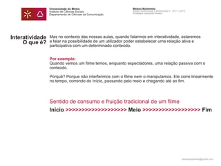 Universidade do Minho                      Módulo Multimédia
                 Instituto de Ciências Sociais              Atelier Audiovisual e Multimédia II - 2011 | 2012
                                                            Professor Leonardo Pereira
                 Departamento de Ciências da Comunicação




Interatividade   Mas no contexto das nossas aulas, quando falarmos em interatividade, estaremos
     O que é?    a falar na possibilidade de um utilizador poder estabelecer uma relação ativa e
                 participativa com um determinado conteúdo.


                 Por exemplo:
                 Quando vemos um filme temos, enquanto espectadores, uma relação passiva com o
                 conteúdo.

                 Porquê? Porque não interferimos com o filme nem o manipulamos. Ele corre linearmente
                 no tempo, correndo do ínício, passando pelo meio e chegando até ao fim.




                 Sentido de consumo e fruição tradicional de um filme
                 Início >>>>>>>>>>>>>>>>>>> Meio >>>>>>>>>>>>>>>>>> Fim




                                                                                                         leonardpeartree@gmail.com
 