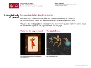 Universidade do Minho                                          Módulo Multimédia
                 Instituto de Ciências Sociais                                  Atelier Audiovisual e Multimédia II - 2011 | 2012
                                                                                Professor Leonardo Pereira
                 Departamento de Ciências da Comunicação




Interatividade   Em produtos digitais de entretenimento
     O que é?    Por outro lado a interatividade pode ser também utilizada num conteúdo
                 de entretenimento e sem ter, necessariamente, uma narrativa associada.

                 O que há é a participação do utilizador numa experiência que se pretende lúdica e que
                 se aproxima à logica de um jogo mas sem ser um jogo.


                 Tickle her the way you want                   The Uggly Dance




                 http://www.extremefunnyhumor.com/animation.   http://theuglydance.com/
                 php?id=49&page=3




                                                                                                                             leonardpeartree@gmail.com
 