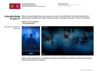 Universidade do Minho                         Módulo Multimédia
                            Instituto de Ciências Sociais                 Atelier Audiovisual e Multimédia II - 2011 | 2012
                                                                          Professor Leonardo Pereira
                            Departamento de Ciências da Comunicação




Interatividade              Mas a interatividade não é exclusiva da web e da multimédia. Ela pode também ser
     O que é?               aplicada ao contexto do vídeo interativo onde o utilizador escolhe o rumo da história.

                            Vamos ver exemplos:
                            “The Outbreak”
http://www.survivetheout-
              break.com/




                            Neste vídeo interactivo o utilizador é sempre convidado a escolher entre dois possíveis
                            desenvolvimentos de história.




                                                                                                                       leonardpeartree@gmail.com
 