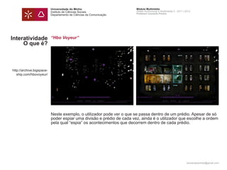 Universidade do Minho                       Módulo Multimédia
                           Instituto de Ciências Sociais               Atelier Audiovisual e Multimédia II - 2011 | 2012
                                                                       Professor Leonardo Pereira
                           Departamento de Ciências da Comunicação




Interatividade             “Hbo Voyeur”
     O que é?



http://archive.bigspace-
   ship.com/hbovoyeur/




                           Neste exemplo, o utilizador pode ver o que se passa dentro de um prédio. Apesar de só
                           poder espiar uma divisão e prédio de cada vez, ainda é o utilizador que escolhe a ordem
                           pela qual “espia” os acontecimentos que decorrem dentro de cada prédio.




                                                                                                                    leonardpeartree@gmail.com
 