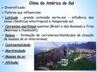 Clima da América do Sul
 Diversificado:
 Fatores que influenciam:
 Latitude - grande extensão norte-sul – influência das
zonas climáticas intertropical e temperada sul;
 Correntes marítimas quentes (Brasil e das Guianas) e frias
(Malvinas e Humboldt);
 Relevo - formação de corredores/obstáculos de atuação
de massas de ar interioranas;
 Continentalidade;
 Maritimidade;
 Massas de ar;
 Altitude;
 