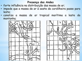 Presença dos Andes
• forte influência na distribuição das massa de ar;
• impede que a massa de ar à oeste da cordilheira passe para
leste;
• canaliza a massa de ar tropical marítima a leste da
montanha;
 