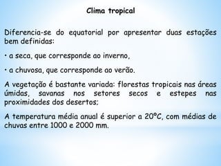 Clima tropical
Diferencia-se do equatorial por apresentar duas estações
bem definidas:
• a seca, que corresponde ao inverno,
• a chuvosa, que corresponde ao verão.
A vegetação é bastante variada: florestas tropicais nas áreas
úmidas, savanas nos setores secos e estepes nas
proximidades dos desertos;
A temperatura média anual é superior a 20ºC, com médias de
chuvas entre 1000 e 2000 mm.
 