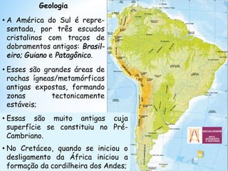 Geologia
• A América do Sul é repre-
sentada, por três escudos
cristalinos com traços de
dobramentos antigos: Brasil-
eiro; Guiano e Patagônico.
• Esses são grandes áreas de
rochas ígneas/metamórficas
antigas expostas, formando
zonas tectonicamente
estáveis;
• Essas são muito antigas cuja
superfície se constituiu no Pré-
Cambriano.
• No Cretáceo, quando se iniciou o
desligamento da África iniciou a
formação da cordilheira dos Andes;
 