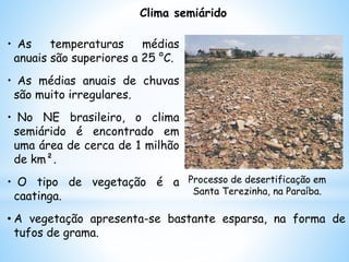 Clima semiárido
• As temperaturas médias
anuais são superiores a 25 °C.
• As médias anuais de chuvas
são muito irregulares.
• No NE brasileiro, o clima
semiárido é encontrado em
uma área de cerca de 1 milhão
de km².
• O tipo de vegetação é a
caatinga.
• A vegetação apresenta-se bastante esparsa, na forma de
tufos de grama.
Processo de desertificação em
Santa Terezinha, na Paraíba.
 