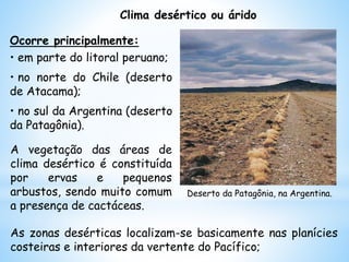 Clima desértico ou árido
Ocorre principalmente:
• em parte do litoral peruano;
• no norte do Chile (deserto
de Atacama);
• no sul da Argentina (deserto
da Patagônia).
Deserto da Patagônia, na Argentina.
As zonas desérticas localizam-se basicamente nas planícies
costeiras e interiores da vertente do Pacífico;
A vegetação das áreas de
clima desértico é constituída
por ervas e pequenos
arbustos, sendo muito comum
a presença de cactáceas.
 