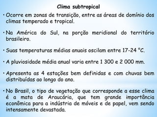 Clima subtropical
• Ocorre em zonas de transição, entre as áreas de domínio dos
climas temperado e tropical.
• Na América do Sul, na porção meridional do território
brasileiro.
• Suas temperaturas médias anuais oscilam entre 17-24 °C.
• A pluviosidade média anual varia entre 1 300 e 2 000 mm.
• Apresenta as 4 estações bem definidas e com chuvas bem
distribuídas ao longo do ano.
• No Brasil, o tipo de vegetação que corresponde a esse clima
é a mata de Araucária, que tem grande importância
econômica para a indústria de móveis e de papel, vem sendo
intensamente devastada.
 