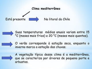 Clima mediterrâneo
Suas temperaturas médias anuais variam entre 15
°C (meses mais frios) e 20 °C (meses mais quentes).
O verão corresponde à estação seca, enquanto o
inverno marca a estação das chuvas.
A vegetação típica desse clima é a mediterrânea,
que se caracteriza por árvores de pequeno porte e
arbustos.
Está presente No litoral do Chile
 