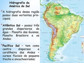 *A hidrografia dessa região
possui duas vertentes prin-
cipais;
*Atlântico Sul - possui três
grandes dispersores de
água – Planalto das Guianas,
Planalto Brasileiro e os
Andes;
*Pacífico Sul – tem como
centro dispersos a
cordilheira dos Andes –
cursos fluviais de pequeno
trecho e encachoeirados;
Hidrografia da
América do Sul
 