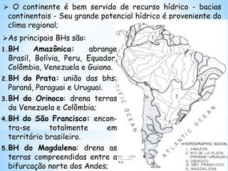  O continente é bem servido de recurso hídrico - bacias
continentais - Seu grande potencial hídrico é proveniente do
clima regional;
As principais BHs são:
1.BH Amazônica: abrange
Brasil, Bolívia, Peru, Equador,
Colômbia, Venezuela e Guiana.
2.BH do Prata: união das bhs:
Paraná, Paraguai e Uruguai.
3.BH do Orinoco: drena terras
da Venezuela e Colômbia;
4.BH do São Francisco: encon-
tra-se totalmente em
território brasileiro.
5.BH do Magdalena: drena as
terras compreendidas entre a
bifurcação norte dos Andes;
 
