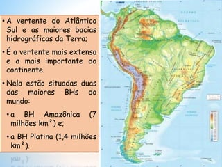 • A vertente do Atlântico
Sul e as maiores bacias
hidrográficas da Terra;
• É a vertente mais extensa
e a mais importante do
continente.
• Nela estão situadas duas
das maiores BHs do
mundo:
• a BH Amazônica (7
milhões km²) e;
• a BH Platina (1,4 milhões
km²).
 