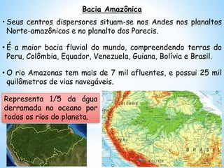 Bacia Amazônica
• Seus centros dispersores situam-se nos Andes nos planaltos
Norte-amazônicos e no planalto dos Parecis.
• É a maior bacia fluvial do mundo, compreendendo terras do
Peru, Colômbia, Equador, Venezuela, Guiana, Bolívia e Brasil.
• O rio Amazonas tem mais de 7 mil afluentes, e possui 25 mil
quilômetros de vias navegáveis.
Representa 1/5 da água
derramada no oceano por
todos os rios do planeta.
 