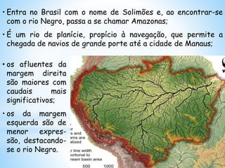 • Entra no Brasil com o nome de Solimões e, ao encontrar-se
com o rio Negro, passa a se chamar Amazonas;
• É um rio de planície, propício à navegação, que permite a
chegada de navios de grande porte até a cidade de Manaus;
• os afluentes da
margem direita
são maiores com
caudais mais
significativos;
• os da margem
esquerda são de
menor expres-
são, destacando-
se o rio Negro.
 