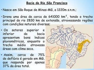 • Os setores superior e
inferior da bacia
apresentam bons índices
pluviométricos, enquanto o
trecho médio atravessa
áreas com clima seco.
• Assim, cerca de 75%
do deflúvio é gerado em MG,
que responde por apenas
37% da área total.
Bacia do Rio São Francisco
• Nasce em São Roque de Minas-MG, a 1220m s.n.m.;
• Drena uma área de cerca de 641000 km², tendo o trecho
principal do rio 2830 km de extensão, atravessando regiões
com condições naturais diversas;
 