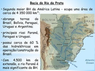 • abrange terras do
Brasil, Bolívia, Paraguai,
Uruguai e Argentina;
• principais rios: Paraná,
Paraguai e Uruguai.
• possui cerca de 60 %
das hidrelétricas em
operação/construção do
Brasil.
• Com 4.500 km de
extensão, o rio Paraná é
mais significante da BH.
Bacia do Rio da Prata
• Segunda maior BH da América Latina - ocupa uma área de
cerca de 4 350 000 km²;
 