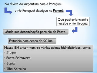 Nessa BH encontram-se várias usinas hidrelétricas, como:
• Itaipu;
• Porto Primavera;
• Jupiá;
• Ilha Solteira.
Muda sua denominação para rio da Prata.
Estuário com cerca de 90 km
Na divisa da Argentina com o Paraguai
o rio Paraguai deságua no Paraná
Que posteriormente
recebe o rio Uruguai
 