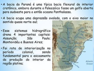 • A bacia do Paraná é uma típica bacia flexural de interior
cratônico, embora durante o Paleozóico fosse um golfo aberto
para sudoeste para o então oceano Panthalassa.
• A bacia ocupa uma depressão ovalada, com o eixo maior no
sentido quase norte-sul;
• Esse sistemas hidrográfico
drena 4 importantes capitais:
Assunção; São Paulo;
Montevidéu e Buenos Aires;
• Foi rota de interiorização no
período colonial, sendo
fundamental para o escoamento
da produção do interior da
região platina;
 