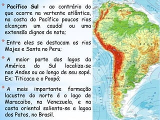 * Pacífico Sul - ao contrário do
que ocorre na vertente atlântica,
na costa do Pacífico poucos rios
alcançam um caudal ou uma
extensão dignos de nota;
* Entre eles se destacam os rios
Majes e Santa no Peru;
* A maior parte dos lagos da
América do Sul localiza-se
nos Andes ou ao longo de seu sopé.
Ex; Titicaca e o Poopó;
* A mais importante formação
lacustre do norte é o lago de
Maracaibo, na Venezuela, e na
costa oriental salienta-se a lagoa
dos Patos, no Brasil.
 