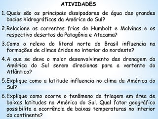 ATIVIDADES
1. Quais são os principais dissipadores de água das grandes
bacias hidrográficas da América do Sul?
2.Relacione as correntes frias de Humbolt e Malvinas e os
respectivo desertos da Patagônia e Atacama?
3.Como o relevo do litoral norte do Brasil influencia na
formações de climas áridos no interior do nordeste?
4.A que se deve o maior desenvolvimento das drenagem da
América do Sul serem direcionas para a vertente do
Atlântico?
5.Explique como a latitude influencia no clima da América do
Sul?
6.Explique como ocorre o fenômeno da friagem em área de
baixas latitudes na América do Sul. Qual fator geográfico
possibilita a ocorrência de baixas temperaturas no interior
do continente?
 