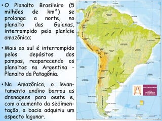 • O Planalto Brasileiro (5
milhões de km²) se
prolonga a norte, no
planalto das Guianas,
interrompido pela planície
amazônica;
• Mais ao sul é interrompido
pelos depósitos dos
pampas, reaparecendo os
planaltos na Argentina -
Planalto da Patagônia.
• Na Amazônica, o levan-
tamento andino barrou as
drenagens para oeste e,
com o aumento da sedimen-
tação, a bacia adquiriu um
aspecto lagunar.
 