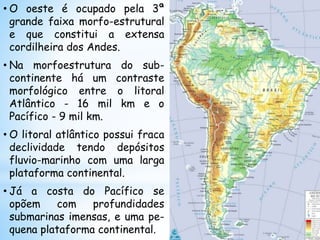 • O oeste é ocupado pela 3ª
grande faixa morfo-estrutural
e que constitui a extensa
cordilheira dos Andes.
• Na morfoestrutura do sub-
continente há um contraste
morfológico entre o litoral
Atlântico - 16 mil km e o
Pacífico - 9 mil km.
• O litoral atlântico possui fraca
declividade tendo depósitos
fluvio-marinho com uma larga
plataforma continental.
• Já a costa do Pacífico se
opõem com profundidades
submarinas imensas, e uma pe-
quena plataforma continental.
 
