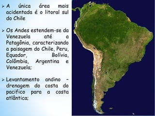  A única área mais
acidentada é o litoral sul
do Chile
 Os Andes estendem-se da
Venezuela até a
Patagônia, caracterizando
a paisagem do Chile, Peru,
Equador, Bolívia,
Colômbia, Argentina e
Venezuela;
 Levantamento andino –
drenagem do costa do
pacifico para a costa
atlântica;
 